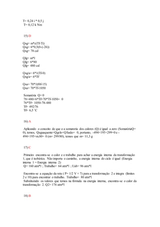 T= 0,24 i * 0,5 j
T= 0,12 k Nm
15) D
Qsg= m*c(Tf-Ti)
Qsg= 6*0,5(0-(-26))
Qsg= 78 cal
Qlg= m*l
Qlg= 6*80
Qlg= 480 cal
Qsg/a= 6*1(Tf-0)
Qsg/a= 6*Tf
Qsa= 70*1(Ѳf-15)
Qsa= 70*Tf-1050
Somatória Q= 0
78+480+6*Tf+70*Tf-1050= 0
76*Tf= 1050-78-480
Tf= 492/76
Tf= 6,5 ˚C
16) A
Aplicando o conceito de que o a somatoria dos calores (Q) é igual a zero (SomatóriaQ=
0), temos, Qaguaquente+Qgelo+Qfusão= 0, portanto, -494+195+299=0 e -
494+195+m.80= 0 (m= 299/80), temos que m= 11,3 g
17) C
Primeiro encontra-se o calor e o trabalho para achar a energia interna da transformação
1, que é isobárica. Não importa o caminho, a energia interna do ciclo é igual (Energia
interna 1 = Energia interna 2)
Q= 160 atm*l ; Trabalho= 64 atm*l ; Uab= 96 atm*l
Encontra-se a equação da reta ( P= 1/2 V + 7) para a transformação 2 e integra (limites
2 e 10) para encontrar o trabalho. Trabalho= 80 atm*l
Substituindo os valores que temos na fórmula na energia interna, encontra-se o calor da
transformação 2. Q2= 176 atm*l
18) B
 