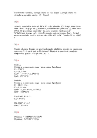 Não importa o caminho, a energia interna do ciclo é igual. A energia interna foi
calculada no exercício anterior. U3= 96 atm.l
19) C
Achando os trabalhos (t) de AB, BC e AC. AB é adiabática (Q= 0) logo temos que t=
PbVb – PaVa / 1-g; (g= 1,67); achamos e já transformando para Joule (J), temos tAB=
1791 J. BC é isométrico sendo tBC= 0 J. AC é isotérmico tendo assim t=
PV*ln(Va/Vc); teremos tAC= -2636,7 J (negativo pois vai contra o fluxo). Ao final
somamos o trabalho do ciclo, temos tciclo= tAB+ tBC + tAC. Ficando tCiclo= -836,7
J.
20) A
Usando a fórmula do calor pra uma transformação adiabática, encontra-se o calor para
o processo C > A que é igual a -26,366 atm*l. Depois é só transformar para joule,
multiplicando por 101.325, que será -2637 J.
21) A
Ponto A
Calcula-se o campo que a carga 1 e que a carga 2 produzem.
E1= 5*10^6
E2= 25,2*10^6
EAR= (- 5*10^6 + 25,2*10^6)i
EAR= 17,5*10^6 i
Ponto B
Calcula-se o campo que a carga 1 e que a carga 2 produzem.
E1= 11,25*10^6 i
E2= 1,83*10^6 i
EBR= (11,25*10^6 +1,83*10^6)i
EBR= 13,08*10^6
FA= EAR* 4*10^-3
FA= 70*10^3
FB= EBR* 4*10^-3
FB= 52,32*10^3
22) D
Densidade = 12,56*10^(-6) / (Pi)*4
Densidade= 9,995.10^(-7) C/m
 