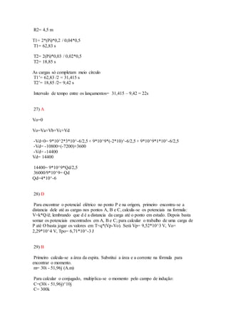 R2= 4,5 m
T1= 2*(Pi)*0,2 / 0,04*0,5
T1= 62,83 s
T2= 2(Pi)*0,03 / 0,02*0,5
T2= 18,85 s
As cargas só completam meio círculo
T1’= 62,83 /2 = 31,415 s
T2’= 18,85 /2= 9,42 s
Intervalo de tempo entre os lançamentos= 31,415 – 9,42 = 22s
27) A
Vo=0
Vo=Va+Vb+Vc+Vd
-Vd+0= 9*10^2*3*10^-6/2,5 + 9*10^9*(-2*10)^-6/2,5 + 9*10^9*1*10^-6/2,5
-Vd= -10800+(-7200)+3600
-Vd= -14400
Vd= 14400
14400= 9*10^9*Qd/2,5
36000/9*10^9= Qd
Qd=4*10^-6
28) D
Para encontrar o potencial elétrico no ponto P e na origem, primeiro encontra-se a
distancia dele até as cargas nos pontos A, B e C, calcula-se os potenciais na formula:
V=k*Q/d; lembrando que d é a distancia da carga até o ponto em estudo. Depois basta
somar os potenciais encontrados em A, B e C; para calcular o trabalho de uma carga de
P até O basta jogar os valores em T=q*(Vp-Vo). Será Vp= 9,52*10^3 V, Vo=
2,29*10^4 V, Tpo= 6,71*10^-3 J
29) B
Primeiro calcula-se a área da espira. Substitui a área e a corrente na fórmula para
encontrar o momento.
m= 30i - 51,96j (A.m)
Para calcular o conjugado, multiplica-se o momento pelo campo de indução:
C=(30i - 51,96j)^10j
C= 300k
 