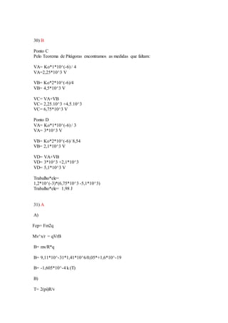30) B
Ponto C
Pelo Teorema de Pitágoras encontramos as medidas que faltam:
VA= Ko*1*10^(-6) / 4
VA=2,25*10^3 V
VB= Ko*2*10^(-6)/4
VB= 4,5*10^3 V
VC= VA+VB
VC= 2,25.10^3 +4,5.10^3
VC= 6,75*10^3 V
Ponto D
VA= Ko*1*10^(-6) / 3
VA= 3*10^3 V
VB= Ko*2*10^(-6)/ 8,54
VB= 2,1*10^3 V
VD= VA+VB
VD= 3*10^3 +2,1*10^3
VD= 5,1*10^3 V
Trabalho*ele=
1,2*10^(-3)*(6,75*10^3 -5,1*10^3)
Trabalho*ele= 1,98 J
31) A
A)
Fep= Fm2q
Mv^x/r = qVrB
B= mv/R*q
B= 9,11*10^-31*1,41*10^6/0,05*+1,6*10^-19
B= -1,605*10^-4 k (T)
B)
T= 2(pi)R/v
 