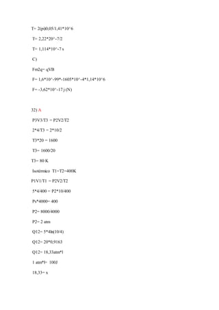 T= 2(pi)0,05/1,41*10^6
T= 2,22*20^-7/2
T= 1,114*10^-7 s
C)
Fm2q= qVB
F= 1,6*10^-99*-1605*10^-4*1,14*10^6
F= -3,62*10^-17 j (N)
32) A
P3V3/T3 = P2V2/T2
2*4/T3 = 2*10/2
T3*20 = 1600
T3= 1600/20
T3= 80 K
Isotérmico T1=T2=400K
P1V1/T1 = P2V2/T2
5*4/400 = P2*10/400
Ps*4000= 400
P2= 8000/4000
P2= 2 atm
Q12= 5*4ln(10/4)
Q12= 20*0,9163
Q12= 18,33atm*l
1 atm*l= 100J
18,33= x
 