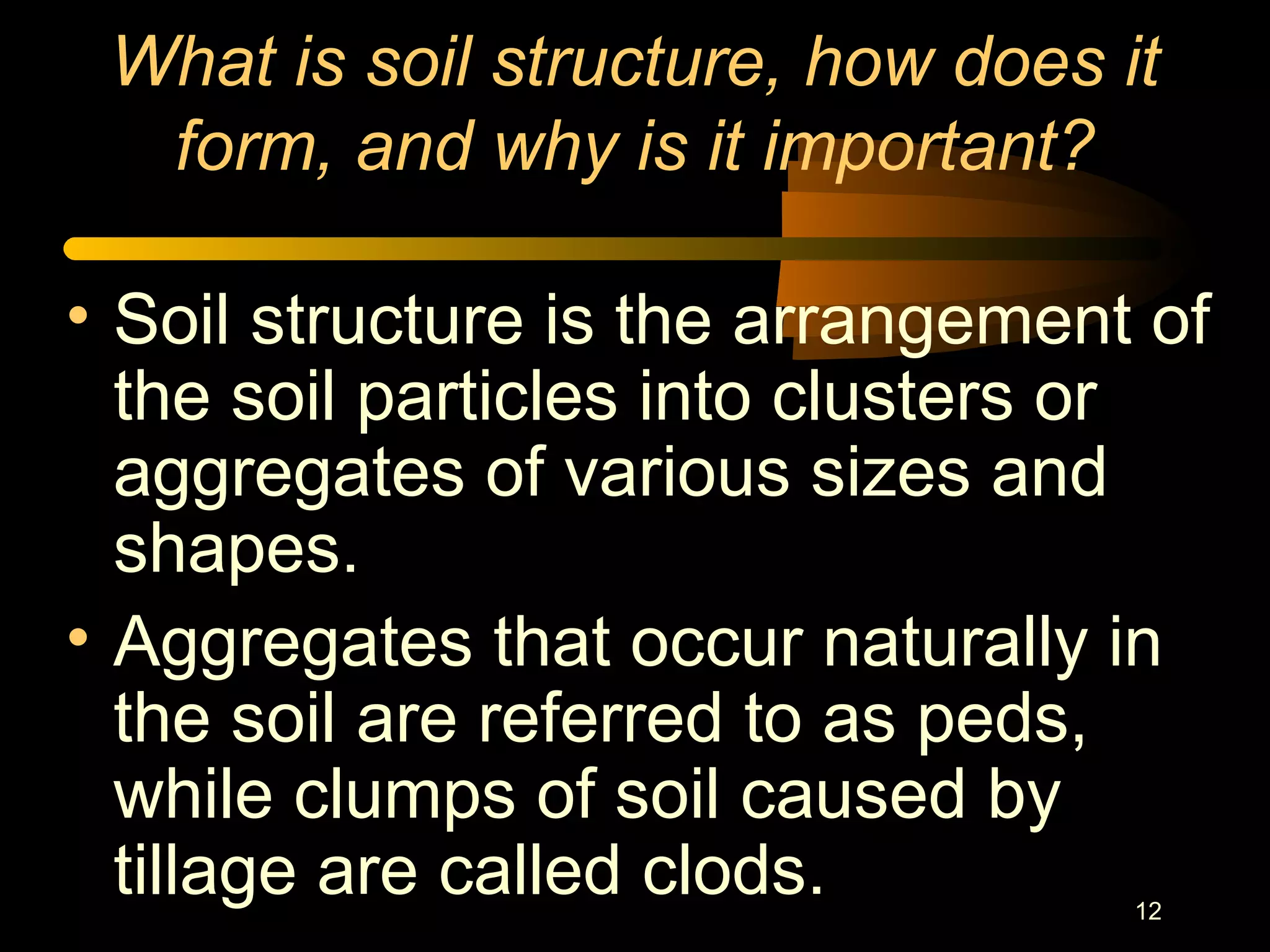 12
What is soil structure, how does it
form, and why is it important?
• Soil structure is the arrangement of
the soil particles into clusters or
aggregates of various sizes and
shapes.
• Aggregates that occur naturally in
the soil are referred to as peds,
while clumps of soil caused by
tillage are called clods.
 