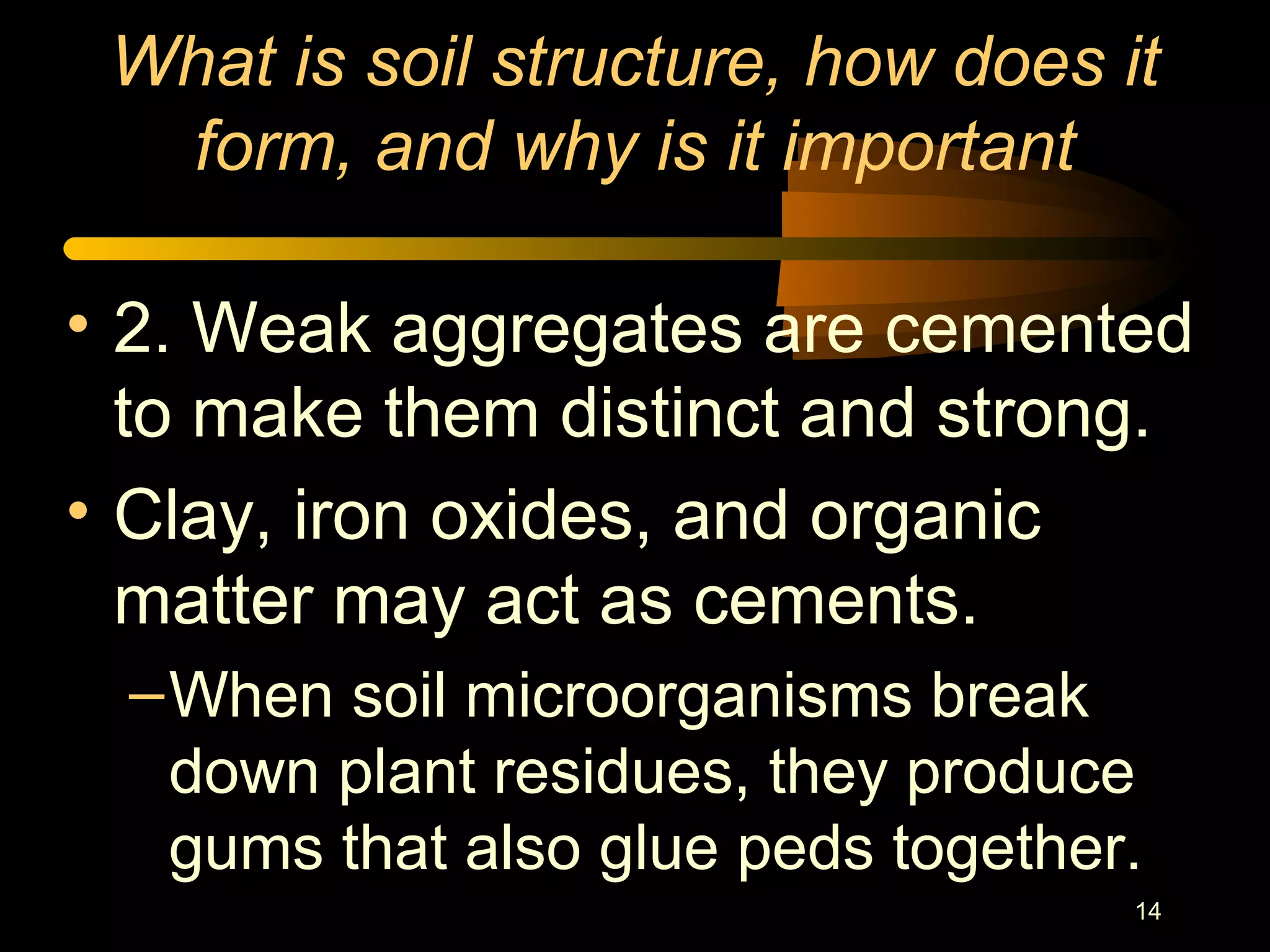 14
What is soil structure, how does it
form, and why is it important
• 2. Weak aggregates are cemented
to make them distinct and strong.
• Clay, iron oxides, and organic
matter may act as cements.
–When soil microorganisms break
down plant residues, they produce
gums that also glue peds together.
 