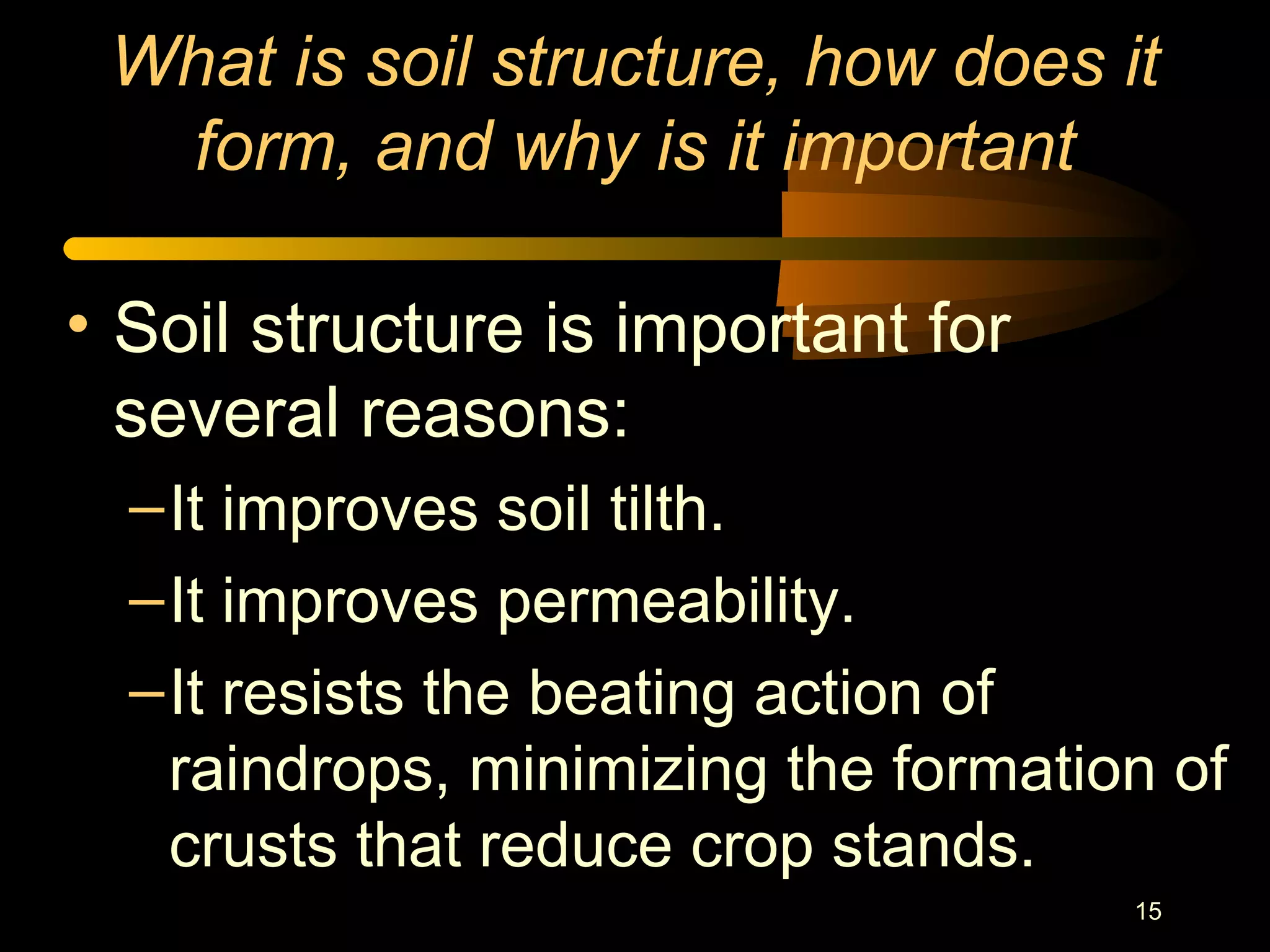 15
What is soil structure, how does it
form, and why is it important
• Soil structure is important for
several reasons:
–It improves soil tilth.
–It improves permeability.
–It resists the beating action of
raindrops, minimizing the formation of
crusts that reduce crop stands.
 