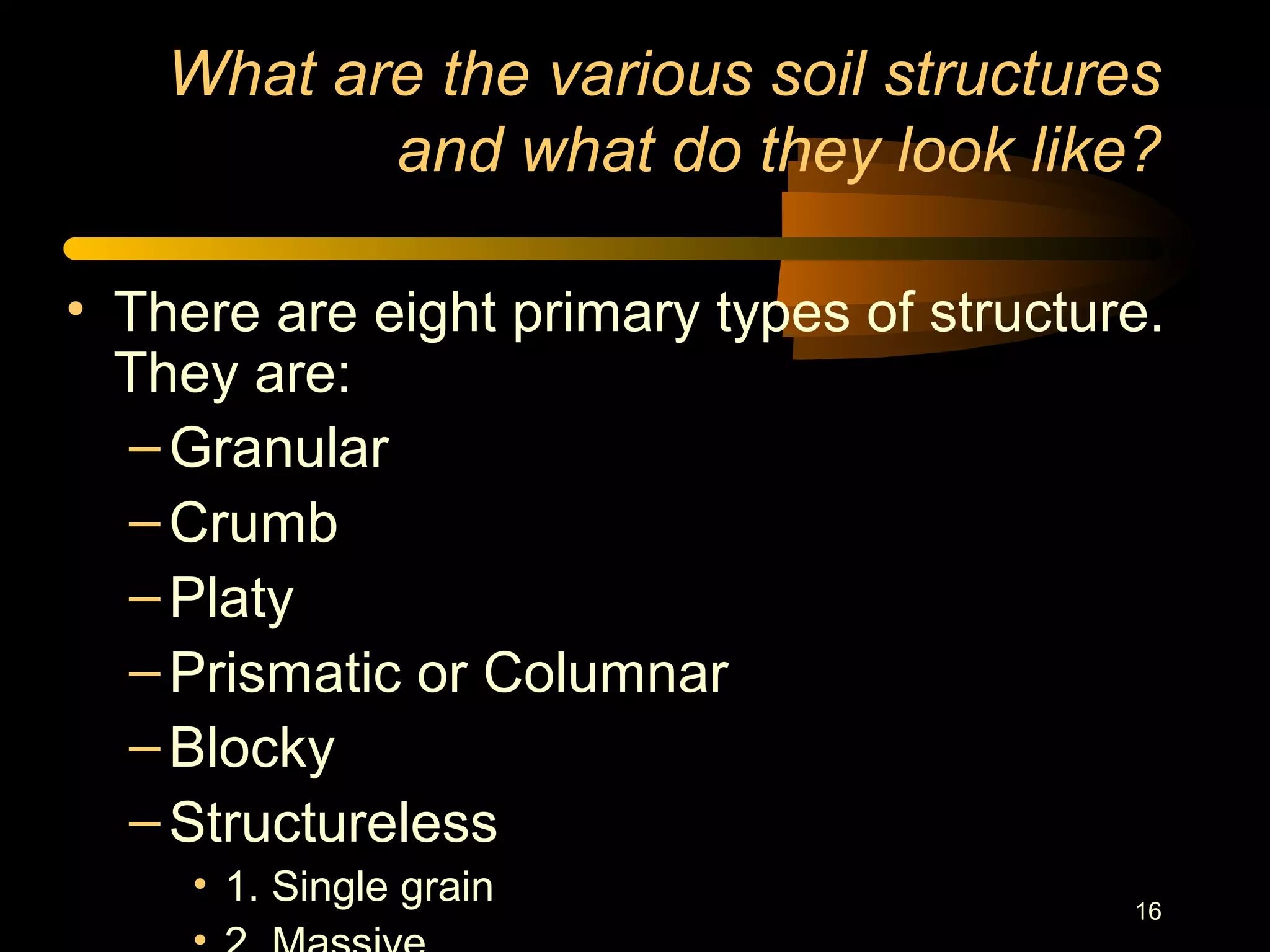 16
What are the various soil structures
and what do they look like?
• There are eight primary types of structure.
They are:
–Granular
–Crumb
–Platy
–Prismatic or Columnar
–Blocky
–Structureless
• 1. Single grain
 