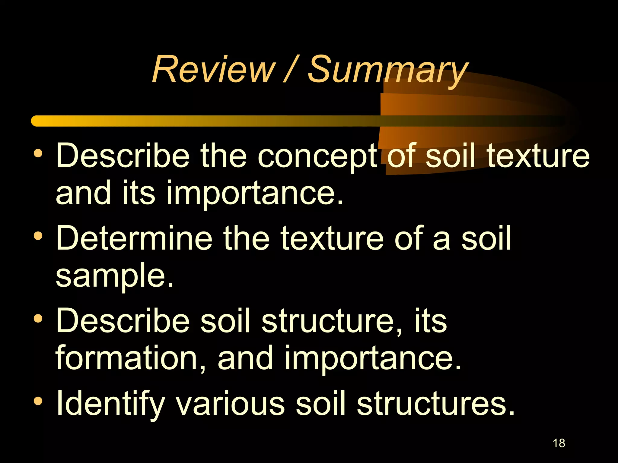 18
Review / Summary
• Describe the concept of soil texture
and its importance.
• Determine the texture of a soil
sample.
• Describe soil structure, its
formation, and importance.
• Identify various soil structures.
 