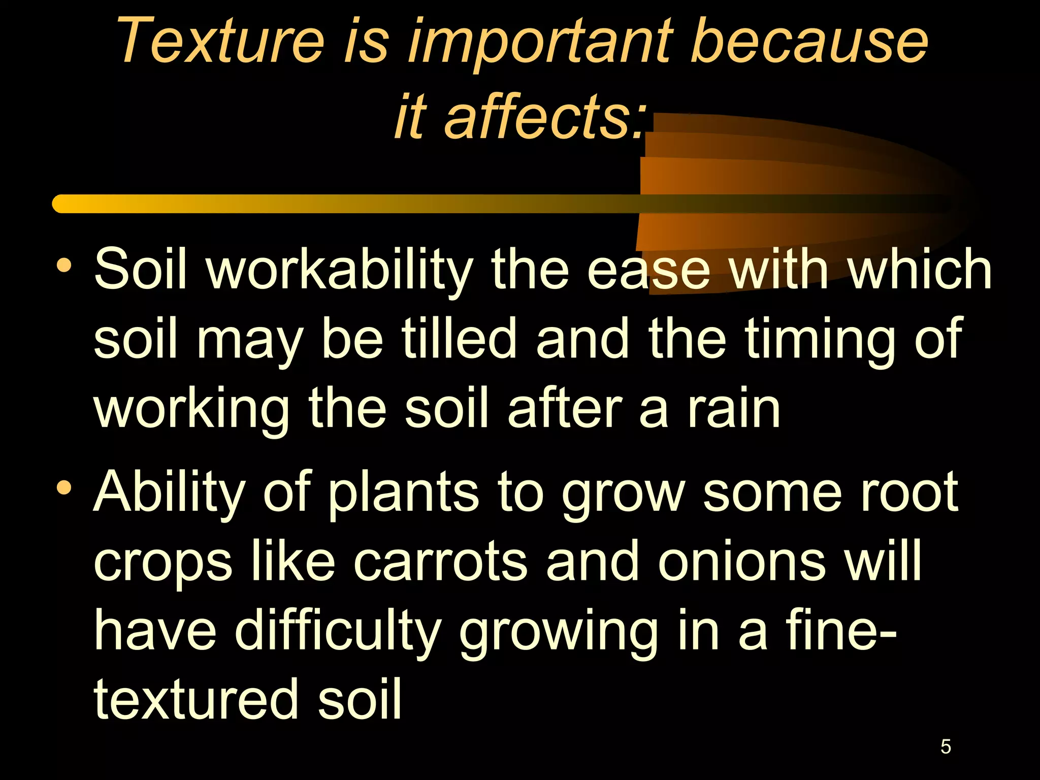 5
Texture is important because
it affects:
• Soil workability the ease with which
soil may be tilled and the timing of
working the soil after a rain
• Ability of plants to grow some root
crops like carrots and onions will
have difficulty growing in a fine-
textured soil
 