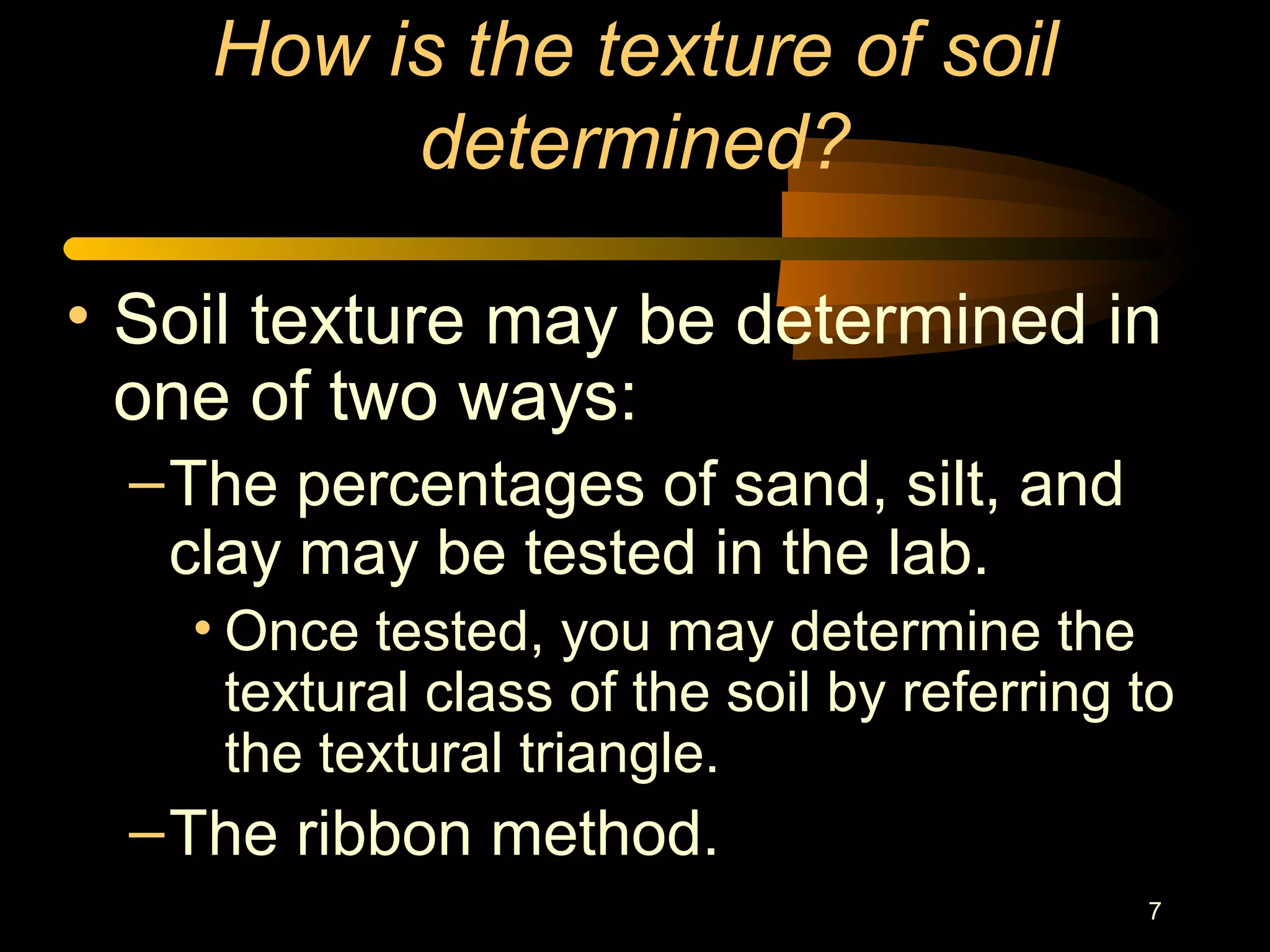 7
How is the texture of soil
determined?
• Soil texture may be determined in
one of two ways:
–The percentages of sand, silt, and
clay may be tested in the lab.
• Once tested, you may determine the
textural class of the soil by referring to
the textural triangle.
–The ribbon method.
 