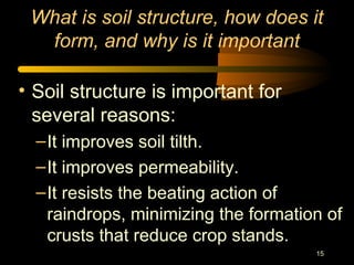 15
What is soil structure, how does it
form, and why is it important
• Soil structure is important for
several reasons:
–It improves soil tilth.
–It improves permeability.
–It resists the beating action of
raindrops, minimizing the formation of
crusts that reduce crop stands.
 