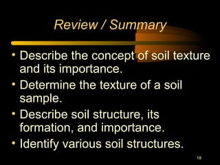 18
Review / Summary
• Describe the concept of soil texture
and its importance.
• Determine the texture of a soil
sample.
• Describe soil structure, its
formation, and importance.
• Identify various soil structures.
 