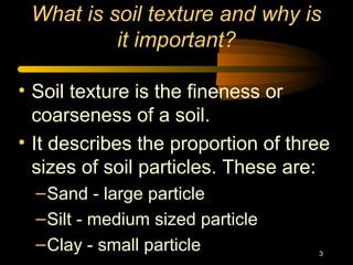 3
What is soil texture and why is
it important?
• Soil texture is the fineness or
coarseness of a soil.
• It describes the proportion of three
sizes of soil particles. These are:
–Sand - large particle
–Silt - medium sized particle
–Clay - small particle
 
