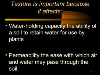 4
Texture is important because
it affects:
• Water-holding capacity the ability of
a soil to retain water for use by
plants
• Permeability the ease with which air
and water may pass through the
soil.
 