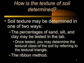 7
How is the texture of soil
determined?
• Soil texture may be determined in
one of two ways:
–The percentages of sand, silt, and
clay may be tested in the lab.
• Once tested, you may determine the
textural class of the soil by referring to
the textural triangle.
–The ribbon method.
 