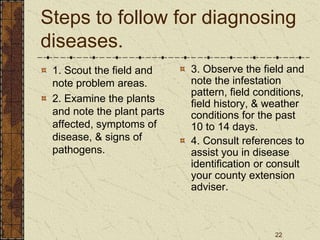 22
Steps to follow for diagnosing
diseases.
1. Scout the field and
note problem areas.
2. Examine the plants
and note the plant parts
affected, symptoms of
disease, & signs of
pathogens.
3. Observe the field and
note the infestation
pattern, field conditions,
field history, & weather
conditions for the past
10 to 14 days.
4. Consult references to
assist you in disease
identification or consult
your county extension
adviser.
 