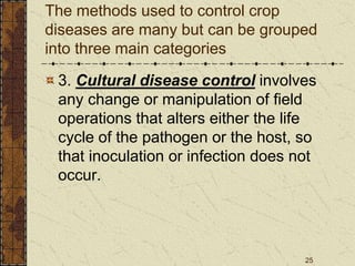 25
The methods used to control crop
diseases are many but can be grouped
into three main categories
3. Cultural disease control involves
any change or manipulation of field
operations that alters either the life
cycle of the pathogen or the host, so
that inoculation or infection does not
occur.
 