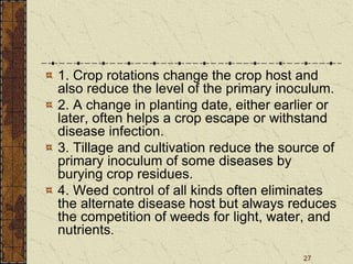 27
1. Crop rotations change the crop host and
also reduce the level of the primary inoculum.
2. A change in planting date, either earlier or
later, often helps a crop escape or withstand
disease infection.
3. Tillage and cultivation reduce the source of
primary inoculum of some diseases by
burying crop residues.
4. Weed control of all kinds often eliminates
the alternate disease host but always reduces
the competition of weeds for light, water, and
nutrients.
 