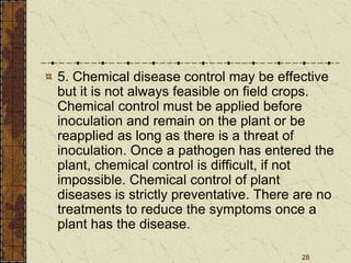 28
5. Chemical disease control may be effective
but it is not always feasible on field crops.
Chemical control must be applied before
inoculation and remain on the plant or be
reapplied as long as there is a threat of
inoculation. Once a pathogen has entered the
plant, chemical control is difficult, if not
impossible. Chemical control of plant
diseases is strictly preventative. There are no
treatments to reduce the symptoms once a
plant has the disease.
 
