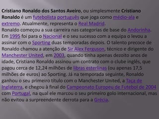 Cristiano Ronaldo dos Santos Aveiro, ou simplesmente Cristiano Ronaldo é um futebolistaportuguês que joga como médio-ala e extremo. Atualmente, representa o Real Madrid.Ronaldo começou a sua carreira nas categorias de base do Andorinha. Em 1995 foi para o Nacional e o seu sucesso com a equipa o levou a assinar com o Sporting duas temporadas depois. O talento precoce de Ronaldo chamou a atenção de Sir Alex Ferguson, técnico e dirigente do Manchester United, em 2003, quando tinha apenas dezoito anos de idade, Cristiano Ronaldo assinou um contrato com o clube inglês, que pagou cerca de 12,24 milhões de libras esterlinas (ou apenas 17,5 milhões de euros) ao Sporting. Já na temporada seguinte, Ronaldo ganhou o seu primeiro título com o Manchester United, a Taça de Inglaterra, e chegou à final do Campeonato Europeu de Futebol de 2004 com Portugal, na qual ele marcou o seu primeiro golo internacional, mas não evitou a surpreendente derrota para a Grécia.