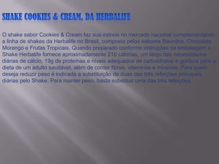 ShakeCookies & Cream, da HerbalifeO shake sabor Cookies & Cream faz sua estreia no mercado nacional complementando a linha de shakes da Herbalife no Brasil, composta pelos sabores Baunilha, Chocolate, Morango e Frutas Tropicais. Quando preparado conforme instruções da embalagem o Shake Herbalife fornece aproximadamente 210 calorias, um terço das necessidades diárias de cálcio, 19g de proteínas e níveis adequados de carboidratos e gordura para a dieta de um adulto saudável, além de conter fibras, vitaminas e minerais. Para quem deseja reduzir peso é indicada a substituição de duas das três refeições principais diárias pelo Shake. Para manter peso, basta substituir uma das três refeições. 