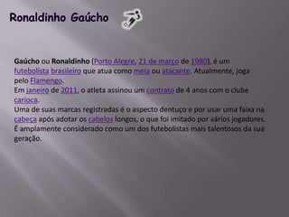 Ronaldinho GaúchoGaúcho ou Ronaldinho (Porto Alegre, 21 de março de 1980), é um futebolistabrasileiro que atua como meia ou atacante. Atualmente, joga pelo Flamengo.Em janeiro de 2011, o atleta assinou um contrato de 4 anos com o clube carioca.Uma de suas marcas registradas é o aspecto dentuço e por usar uma faixa na cabeça após adotar os cabelos longos, o que foi imitado por vários jogadores. É amplamente considerado como um dos futebolistas mais talentosos da sua geração.