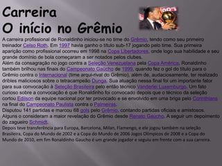 CarreiraO início no GrêmioA carreira profissional de Ronaldinho iniciou-se no time do Grêmio, tendo como seu primeiro treinador Celso Roth. Em 1997 havia ganho o título sub-17 jogando pelo time. Sua primeira aparição como profissional ocorreu em 1998 na Copa Libertadores, onde logo sua habilidade e seu grande domínio de bola começaram a ser notados pelos clubes.Além da consagração no jogo contra a Seleção Venezuelana pela Copa América, Ronaldinho também brilhou nas finais do Campeonato Gaúcho de 1999, quando fez o gol do título para o Grêmio contra o Internacional (time arqui-rival do Grêmio), além de, audaciosamente, ter realizado dribles maliciosos sobre o tetracampeão Dunga. Sua atuação nessa final foi um importante fator para sua convocação à Seleção Brasileira pelo então técnico Vanderlei Luxemburgo. Um fato curioso sobre a convocação é que Ronaldinho foi convocado depois que o técnico da seleção cortou Edilson da equipe nacional por ter provocado e se envolvido em uma briga pelo Corinthians na final do Campeonato Paulista contra o Palmeiras.Disputou 141 partidas e marcou 68 gols pelo Grêmio, contando partidas oficiais e amistosos. Alguns o consideram a maior revelação do Grêmio desde Renato Gaúcho. A seguir um depoimento do zagueiro Schmidt.Depois teve transferência para Europa, Barcelona, Milan, Flamengo, e ele jogou também na seleção Brasileira, Copa do Mundo de 2002 e a Copa do Mundo de 2006 Jogos Olímpicos de 2008 e a Copa do Mundo de 2010, em fim Ronaldinho Gaucho é um grande jogador e seguiu em frente com a sua carreira.