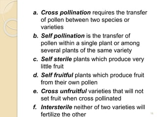 a. Cross pollination requires the transfer
of pollen between two species or
varieties
b. Self pollination is the transfer of
pollen within a single plant or among
several plants of the same variety
c. Self sterile plants which produce very
little fruit
d. Self fruitful plants which produce fruit
from their own pollen
e. Cross unfruitful varieties that will not
set fruit when cross pollinated
f. Intersterile neither of two varieties will
fertilize the other 18
 