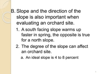 B. Slope and the direction of the
slope is also important when
evaluating an orchard site.
1. A south facing slope warms up
faster in spring, the opposite is true
for a north slope.
2. The degree of the slope can affect
an orchard site.
a. An ideal slope is 4 to 8 percent
5
 
