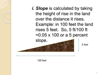 i. Slope is calculated by taking
the height of rise in the land
over the distance it rises.
Example: in 100 feet the land
rises 5 feet. So, 5 ft/100 ft
=0.05 x 100 or a 5 percent
slope.
5 feet
100 feet
6
 