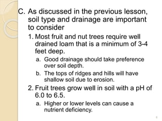 C. As discussed in the previous lesson,
soil type and drainage are important
to consider
1. Most fruit and nut trees require well
drained loam that is a minimum of 3-4
feet deep.
a. Good drainage should take preference
over soil depth.
b. The tops of ridges and hills will have
shallow soil due to erosion.
2. Fruit trees grow well in soil with a pH of
6.0 to 6.5.
a. Higher or lower levels can cause a
nutrient deficiency.
8
 
