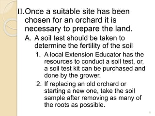II.Once a suitable site has been
chosen for an orchard it is
necessary to prepare the land.
A. A soil test should be taken to
determine the fertility of the soil
1. A local Extension Educator has the
resources to conduct a soil test, or,
a soil test kit can be purchased and
done by the grower.
2. If replacing an old orchard or
starting a new one, take the soil
sample after removing as many of
the roots as possible.
9
 