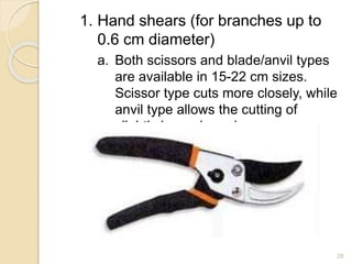 1. Hand shears (for branches up to
0.6 cm diameter)
a. Both scissors and blade/anvil types
are available in 15-22 cm sizes.
Scissor type cuts more closely, while
anvil type allows the cutting of
slightly larger branches.
29
 
