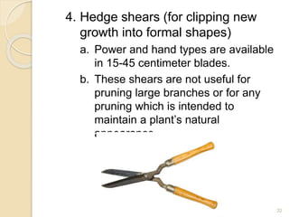 4. Hedge shears (for clipping new
growth into formal shapes)
a. Power and hand types are available
in 15-45 centimeter blades.
b. These shears are not useful for
pruning large branches or for any
pruning which is intended to
maintain a plant’s natural
appearance.
32
 