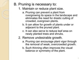 B. Pruning is necessary to:
1. Maintain or reduce plant size.
a. Pruning can prevent a plant from
overgrowing its space in the landscape and
eliminates the need for drastic cutting of
crowded, overgrown plants.
b. It can allow for growth of plants under or
adjacent to the pruned plant.
c. It can also serve to reduce leaf area on
newly planted trees and shrubs.
2. Remove undesirable growth.
a. Pruning can encourage plant vigor through
the removal of weak, overcrowded growth.
b. Such thinning often improves the visual
balance or symmetry of the plant.
5
 
