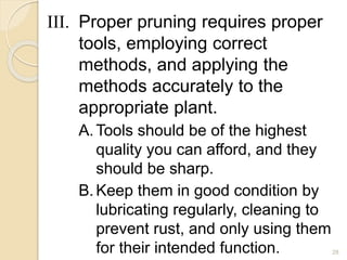 III. Proper pruning requires proper
tools, employing correct
methods, and applying the
methods accurately to the
appropriate plant.
A.Tools should be of the highest
quality you can afford, and they
should be sharp.
B.Keep them in good condition by
lubricating regularly, cleaning to
prevent rust, and only using them
for their intended function. 28
 