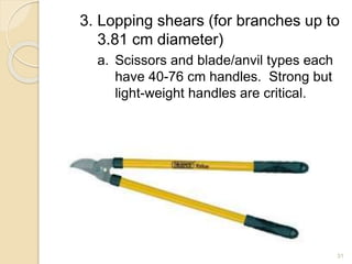 3. Lopping shears (for branches up to
3.81 cm diameter)
a. Scissors and blade/anvil types each
have 40-76 cm handles. Strong but
light-weight handles are critical.
31
 
