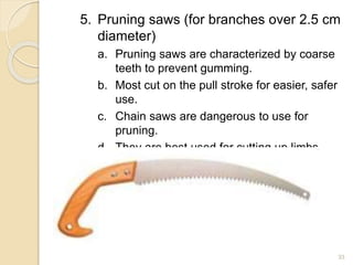 5. Pruning saws (for branches over 2.5 cm
diameter)
a. Pruning saws are characterized by coarse
teeth to prevent gumming.
b. Most cut on the pull stroke for easier, safer
use.
c. Chain saws are dangerous to use for
pruning.
d. They are best used for cutting up limbs
already pruned or for removing dead
plants.
33
 