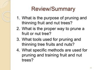 Review/Summary
1. What is the purpose of pruning and
thinning fruit and nut trees?
2. What is the proper way to prune a
fruit or nut tree?
3. What tools used for pruning and
thinning tree fruits and nuts?
4. What specific methods are used for
pruning and training fruit and nut
trees?
48
 