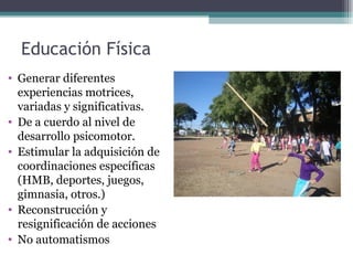 Educación Física
• Generar diferentes
  experiencias motrices,
  variadas y significativas.
• De a cuerdo al nivel de
  desarrollo psicomotor.
• Estimular la adquisición de
  coordinaciones específicas
  (HMB, deportes, juegos,
  gimnasia, otros.)
• Reconstrucción y
  resignificación de acciones
• No automatismos
 