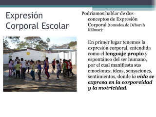 Expresión          Podríamos hablar de dos
                     conceptos de Expresión
Corporal Escolar     Corporal (tomados de Déborah
                      Kálmar):


                      En primer lugar tenemos la
                      expresión corporal, entendida
                      como el lenguaje propio y
                      espontáneo del ser humano,
                      por el cual manifiesta sus
                      emociones, ideas, sensaciones,
                      sentimientos, donde la vida se
                      expresa en la corporeidad
                      y la motricidad.
 