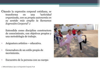 Cuando la expresión corporal cotidiana, se
      transforma    en      una    “actividad
      organizada, con su propia autonomía en
      su sentido más amplio la llamamos
      Expresión Corporal“.1

      Entendida como disciplina constructora
      de conocimiento, con objetivos propios y
      una metodología de trabajo.

•     Asignatura artístico – educativa.

•     Generadora de un estilo propio de
      movimiento.

•     Encuentro de la persona con su cuerpo

1. Déborah Kalmar, Que es la Expresión Corporal, P.26
 