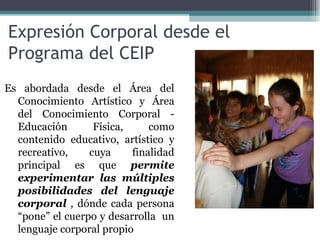 Expresión Corporal desde el
Programa del CEIP
Es abordada desde el Área del
  Conocimiento Artístico y Área
  del Conocimiento Corporal -
  Educación       Física,     como
  contenido educativo, artístico y
  recreativo,    cuya     finalidad
  principal es que permite
  experimentar las múltiples
  posibilidades del lenguaje
  corporal , dónde cada persona
  “pone” el cuerpo y desarrolla un
  lenguaje corporal propio
 