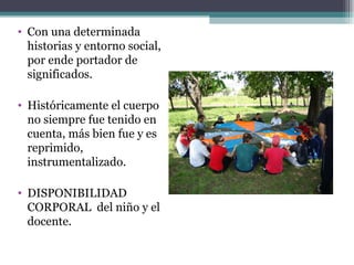 • Con una determinada
  historias y entorno social,
  por ende portador de
  significados.

• Históricamente el cuerpo
  no siempre fue tenido en
  cuenta, más bien fue y es
  reprimido,
  instrumentalizado.

• DISPONIBILIDAD
  CORPORAL del niño y el
  docente.
 