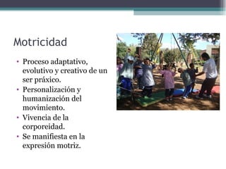 Motricidad
• Proceso adaptativo,
  evolutivo y creativo de un
  ser práxico.
• Personalización y
  humanización del
  movimiento.
• Vivencia de la
  corporeidad.
• Se manifiesta en la
  expresión motriz.
 