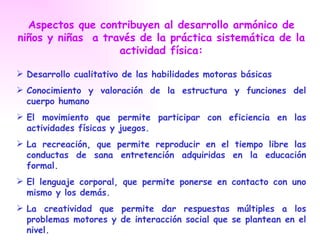 Aspectos que contribuyen al desarrollo armónico de
niños y niñas a través de la práctica sistemática de la
                   actividad física:

 Desarrollo cualitativo de las habilidades motoras básicas
 Conocimiento y valoración de la estructura y funciones del
  cuerpo humano
 El movimiento que permite participar con eficiencia en las
  actividades físicas y juegos.
 La recreación, que permite reproducir en el tiempo libre las
  conductas de sana entretención adquiridas en la educación
  formal.
 El lenguaje corporal, que permite ponerse en contacto con uno
  mismo y los demás.
 La creatividad que permite dar respuestas múltiples a los
  problemas motores y de interacción social que se plantean en el
  nivel.
 
