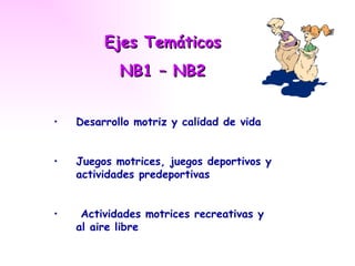 Ejes Temáticos
            NB1 – NB2


•   Desarrollo motriz y calidad de vida


•   Juegos motrices, juegos deportivos y
    actividades predeportivas


•    Actividades motrices recreativas y
    al aire libre
 