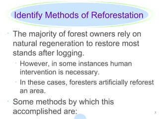 3
Identify Methods of Reforestation
· The majority of forest owners rely on
natural regeneration to restore most
stands after logging.
· However, in some instances human
intervention is necessary.
· In these cases, foresters artificially reforest
an area.
· Some methods by which this
accomplished are:
 