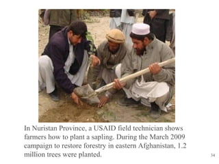 34
In Nuristan Province, a USAID field technician shows
farmers how to plant a sapling. During the March 2009
campaign to restore forestry in eastern Afghanistan, 1.2
million trees were planted.
 