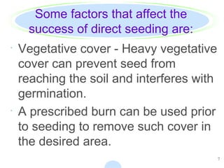 7
Some factors that affect the
success of direct seeding are:
· Vegetative cover - Heavy vegetative
cover can prevent seed from
reaching the soil and interferes with
germination.
· A prescribed burn can be used prior
to seeding to remove such cover in
the desired area.
 