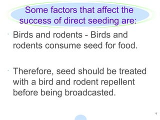 9
Some factors that affect the
success of direct seeding are:
· Birds and rodents - Birds and
rodents consume seed for food.
· Therefore, seed should be treated
with a bird and rodent repellent
before being broadcasted.
 