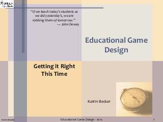 1Educational Game Design - 2012Katrin Becker
Educational Game
Design
Getting it Right
This Time
Katrin Becker
“If we teach today's students as
we did yesterday's, we are
robbing them of tomorrow.”
— John Dewey
 